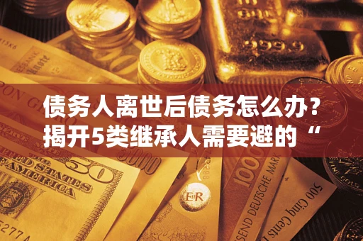 北京债务人离世后债务怎么办？揭开5类继承人需要避的“坑”
